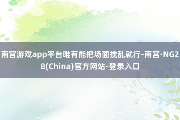 南宫游戏app平台唯有能把场面搅乱就行-南宫·NG28(China)官方网站-登录入口