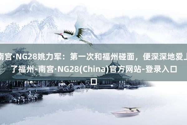 南宫·NG28姚力军：第一次和福州碰面，便深深地爱上了福州-南宫·NG28(China)官方网站-登录入口