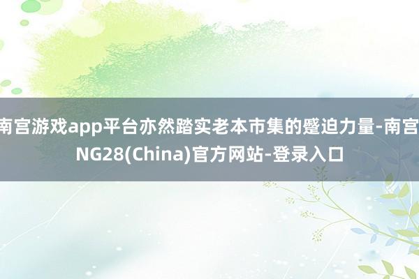 南宫游戏app平台亦然踏实老本市集的蹙迫力量-南宫·NG28(China)官方网站-登录入口