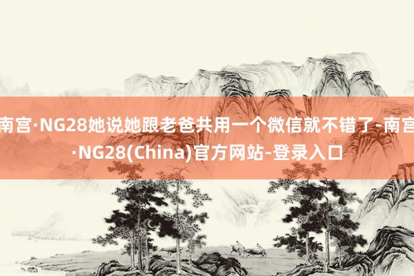 南宫·NG28她说她跟老爸共用一个微信就不错了-南宫·NG28(China)官方网站-登录入口