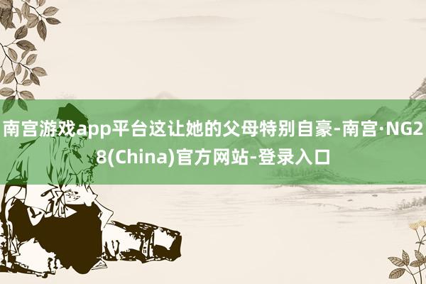 南宫游戏app平台这让她的父母特别自豪-南宫·NG28(China)官方网站-登录入口