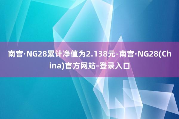 南宫·NG28累计净值为2.138元-南宫·NG28(China)官方网站-登录入口