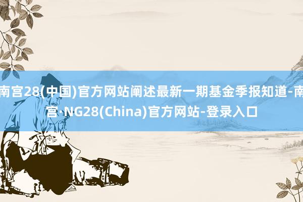 南宫28(中国)官方网站阐述最新一期基金季报知道-南宫·NG28(China)官方网站-登录入口