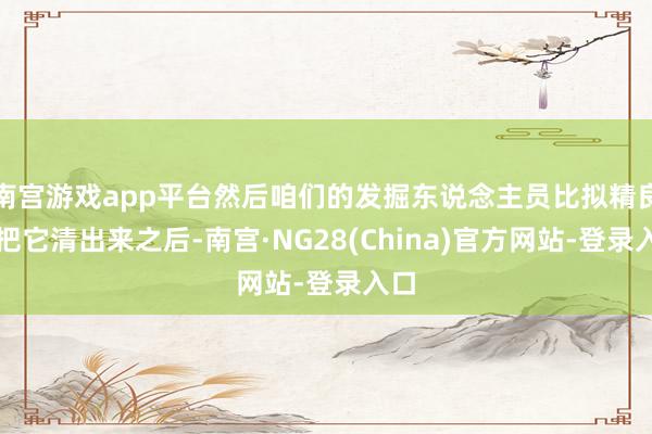南宫游戏app平台然后咱们的发掘东说念主员比拟精良的把它清出来之后-南宫·NG28(China)官方网站-登录入口