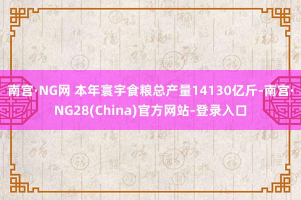 南宫·NG网 本年寰宇食粮总产量14130亿斤-南宫·NG28(China)官方网站-登录入口