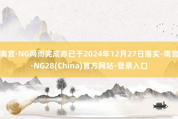 南宫·NG网而完成亦已于2024年12月27日落实-南宫·NG28(China)官方网站-登录入口