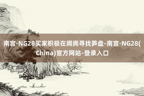 南宫·NG28买家积极在阛阓寻找笋盘-南宫·NG28(China)官方网站-登录入口