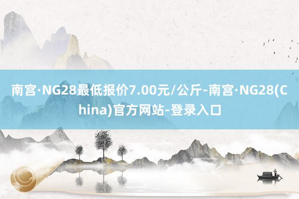 南宫·NG28最低报价7.00元/公斤-南宫·NG28(China)官方网站-登录入口
