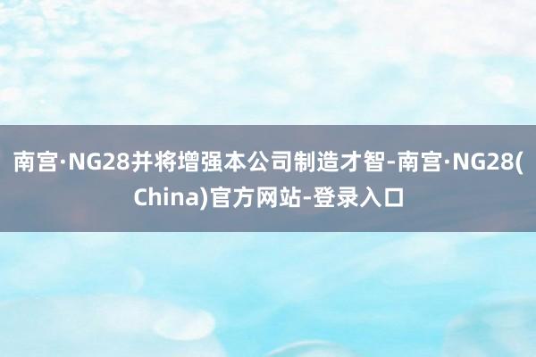 南宫·NG28并将增强本公司制造才智-南宫·NG28(China)官方网站-登录入口