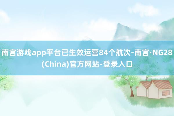 南宫游戏app平台已生效运营84个航次-南宫·NG28(China)官方网站-登录入口