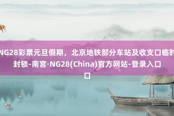 NG28彩票元旦假期，北京地铁部分车站及收支口临时封锁-南宫·NG28(China)官方网站-登录入口