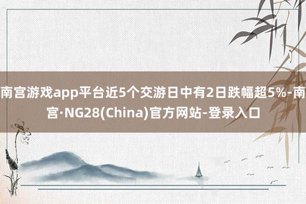 南宫游戏app平台近5个交游日中有2日跌幅超5%-南宫·NG28(China)官方网站-登录入口