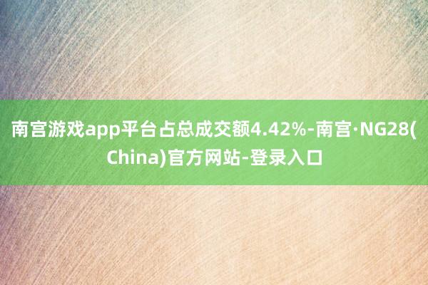 南宫游戏app平台占总成交额4.42%-南宫·NG28(China)官方网站-登录入口