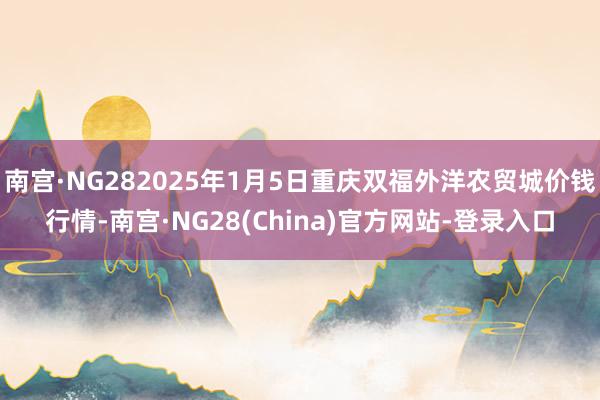 南宫·NG282025年1月5日重庆双福外洋农贸城价钱行情-南宫·NG28(China)官方网站-登录入口