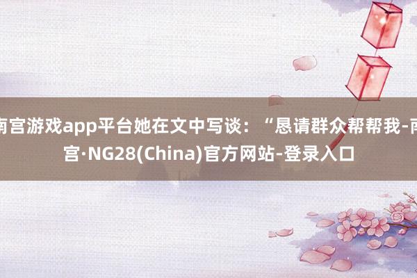 南宫游戏app平台她在文中写谈：“恳请群众帮帮我-南宫·NG28(China)官方网站-登录入口