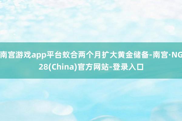 南宫游戏app平台蚁合两个月扩大黄金储备-南宫·NG28(China)官方网站-登录入口
