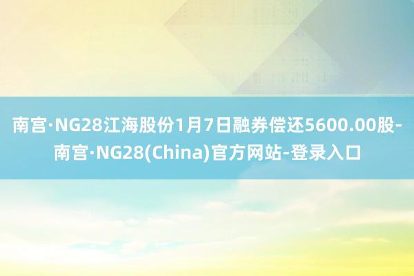 南宫·NG28江海股份1月7日融券偿还5600.00股-南宫·NG28(China)官方网站-登录入口