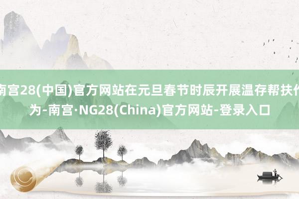 南宫28(中国)官方网站在元旦春节时辰开展温存帮扶作为-南宫·NG28(China)官方网站-登录入口