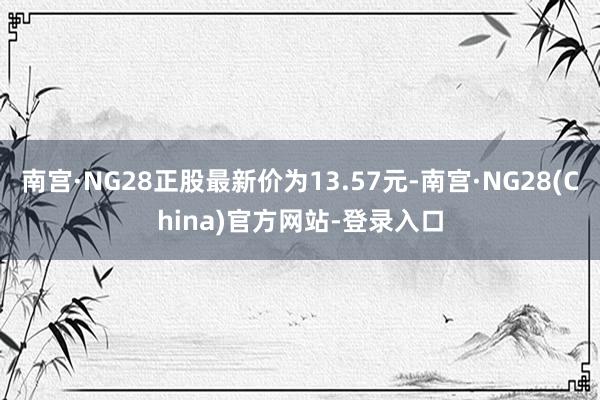 南宫·NG28正股最新价为13.57元-南宫·NG28(China)官方网站-登录入口