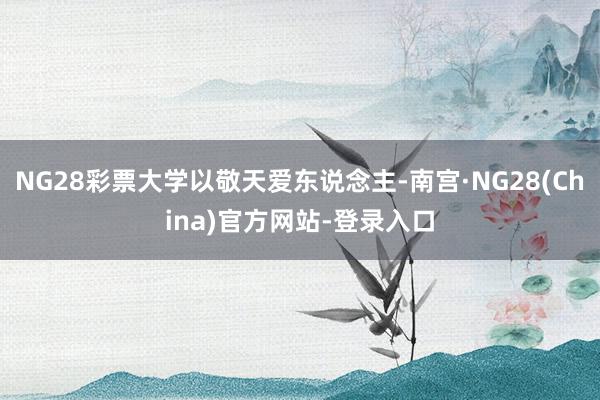 NG28彩票大学以敬天爱东说念主-南宫·NG28(China)官方网站-登录入口