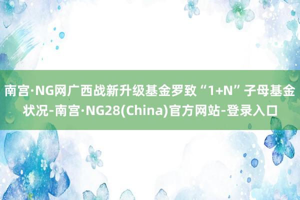 南宫·NG网 广西战新升级基金罗致“1+N”子母基金状况-南宫·NG28(China)官方网站-登录入口