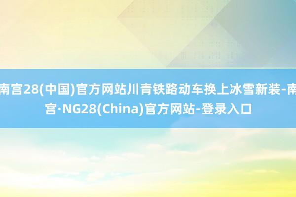 南宫28(中国)官方网站川青铁路动车换上冰雪新装-南宫·NG28(China)官方网站-登录入口