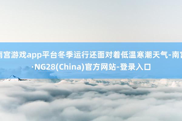 南宫游戏app平台冬季运行还面对着低温寒潮天气-南宫·NG28(China)官方网站-登录入口