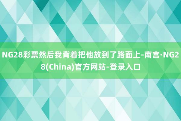 NG28彩票然后我背着把他放到了路面上-南宫·NG28(China)官方网站-登录入口
