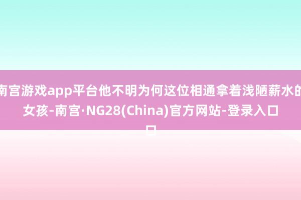 南宫游戏app平台他不明为何这位相通拿着浅陋薪水的女孩-南宫·NG28(China)官方网站-登录入口