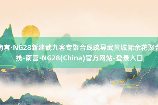 南宫·NG28新建武九客专聚合线疏导武黄城际余花聚合线-南宫·NG28(China)官方网站-登录入口