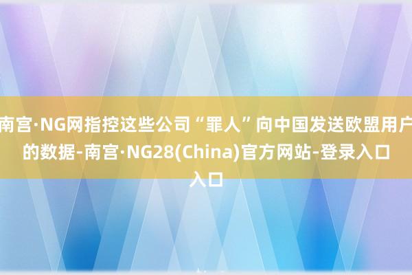 南宫·NG网指控这些公司“罪人”向中国发送欧盟用户的数据-南宫·NG28(China)官方网站-登录入口
