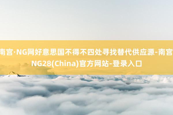 南宫·NG网好意思国不得不四处寻找替代供应源-南宫·NG28(China)官方网站-登录入口