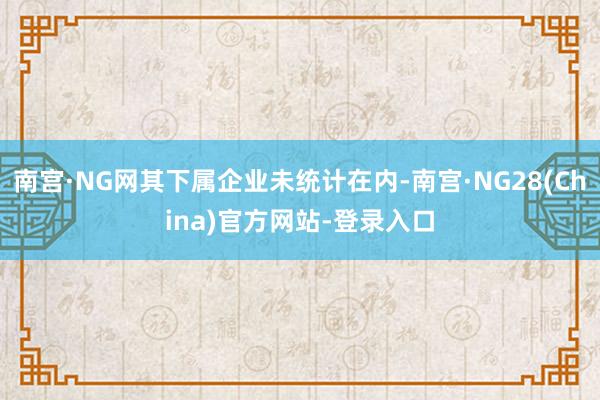 南宫·NG网其下属企业未统计在内-南宫·NG28(China)官方网站-登录入口