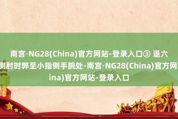 南宫·NG28(China)官方网站-登录入口③ 退六腑：前臂外侧肘时弊至小指侧手腕处-南宫·NG28(China)官方网站-登录入口