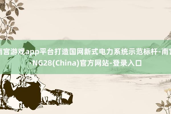 南宫游戏app平台打造国网新式电力系统示范标杆-南宫·NG28(China)官方网站-登录入口
