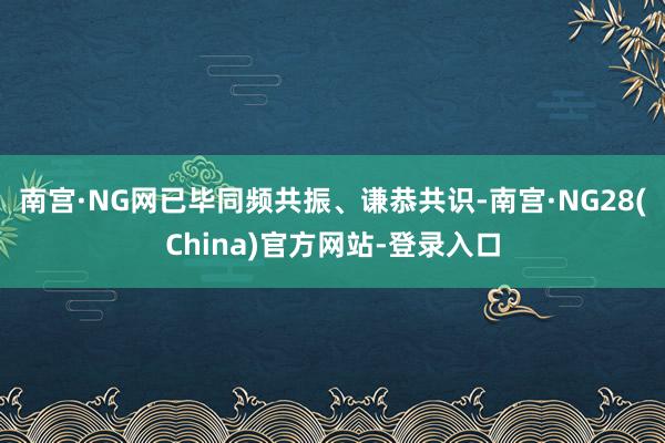 南宫·NG网已毕同频共振、谦恭共识-南宫·NG28(China)官方网站-登录入口