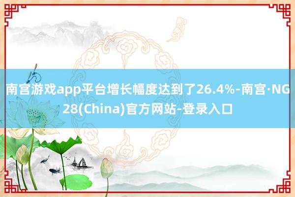 南宫游戏app平台增长幅度达到了26.4%-南宫·NG28(China)官方网站-登录入口