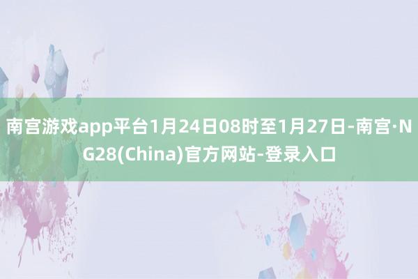 南宫游戏app平台1月24日08时至1月27日-南宫·NG28(China)官方网站-登录入口