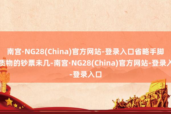 南宫·NG28(China)官方网站-登录入口省略手脚典质物的钞票未几-南宫·NG28(China)官方网站-登录入口