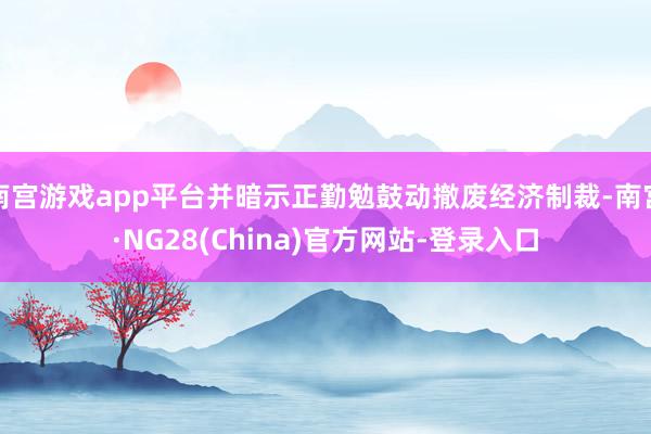 南宫游戏app平台并暗示正勤勉鼓动撤废经济制裁-南宫·NG28(China)官方网站-登录入口
