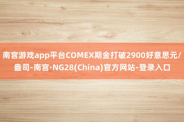 南宫游戏app平台COMEX期金打破2900好意思元/盎司-南宫·NG28(China)官方网站-登录入口