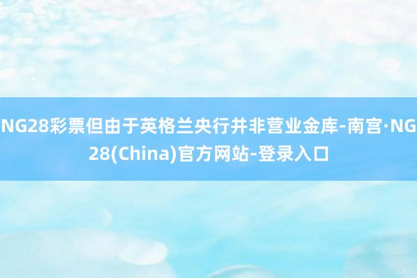 NG28彩票但由于英格兰央行并非营业金库-南宫·NG28(China)官方网站-登录入口