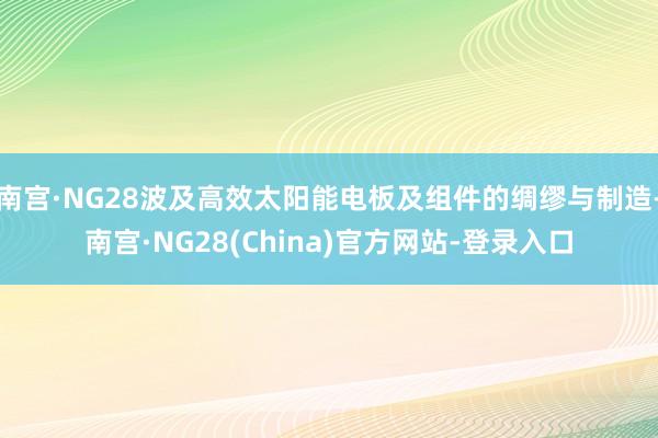 南宫·NG28波及高效太阳能电板及组件的绸缪与制造-南宫·NG28(China)官方网站-登录入口