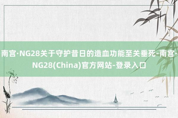 南宫·NG28关于守护昔日的造血功能至关垂死-南宫·NG28(China)官方网站-登录入口