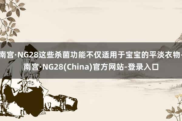 南宫·NG28这些杀菌功能不仅适用于宝宝的平淡衣物-南宫·NG28(China)官方网站-登录入口