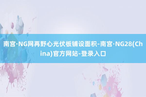 南宫·NG网再野心光伏板铺设面积-南宫·NG28(China)官方网站-登录入口