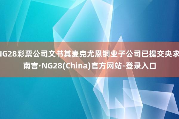 NG28彩票公司文书其麦克尤恩铜业子公司已提交央求-南宫·NG28(China)官方网站-登录入口