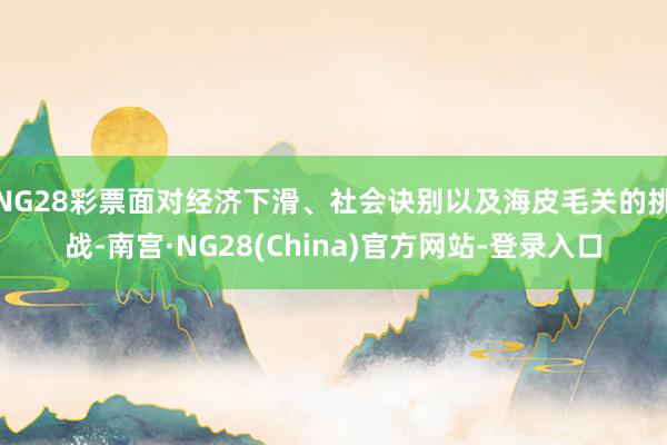 NG28彩票面对经济下滑、社会诀别以及海皮毛关的挑战-南宫·NG28(China)官方网站-登录入口
