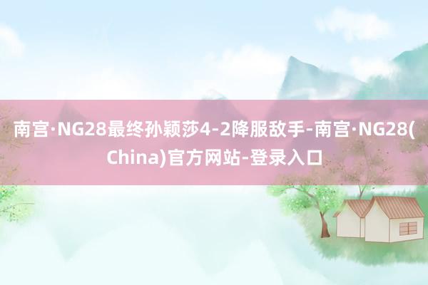 南宫·NG28最终孙颖莎4-2降服敌手-南宫·NG28(China)官方网站-登录入口