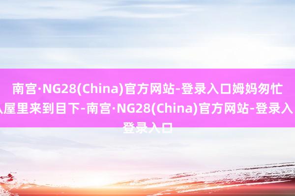 南宫·NG28(China)官方网站-登录入口姆妈匆忙从屋里来到目下-南宫·NG28(China)官方网站-登录入口